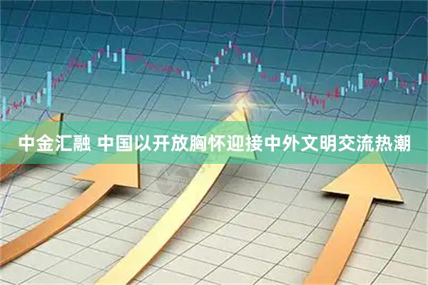 中金汇融 中国以开放胸怀迎接中外文明交流热潮