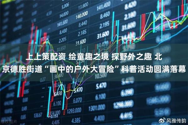 上上策配资 绘童趣之境&#32;探野外之趣&#32;北京德胜街道“画中的户外大冒险”科普活动圆满落幕