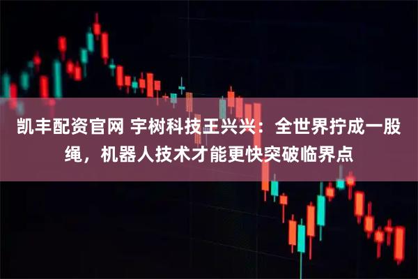 凯丰配资官网 宇树科技王兴兴：全世界拧成一股绳，机器人技术才能更快突破临界点