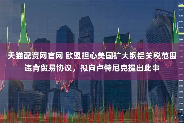 天猫配资网官网 欧盟担心美国扩大钢铝关税范围违背贸易协议，拟向卢特尼克提出此事