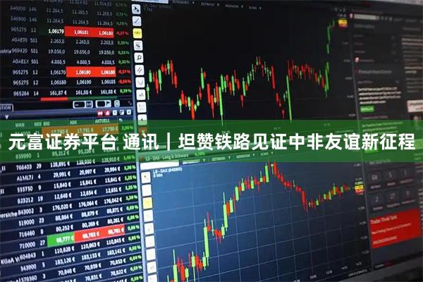 元富证券平台 通讯｜坦赞铁路见证中非友谊新征程
