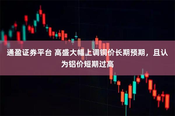 通盈证券平台 高盛大幅上调铜价长期预期，且认为铝价短期过高