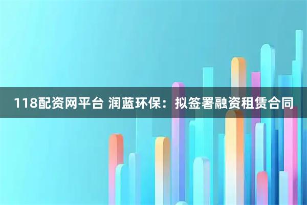 118配资网平台 润蓝环保：拟签署融资租赁合同