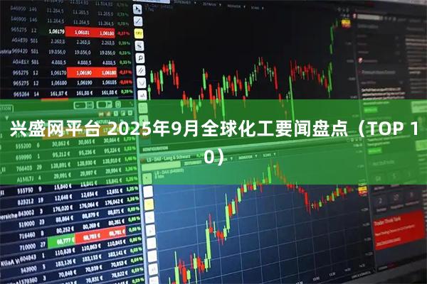 兴盛网平台 2025年9月全球化工要闻盘点（TOP 10）