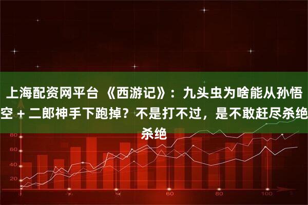 上海配资网平台 《西游记》:九头虫为啥能从孙悟空 + 二郎神手下跑掉?不是打不过,是不敢赶尽杀绝