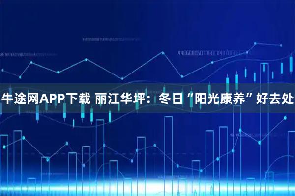 牛途网APP下载 丽江华坪：冬日“阳光康养”好去处