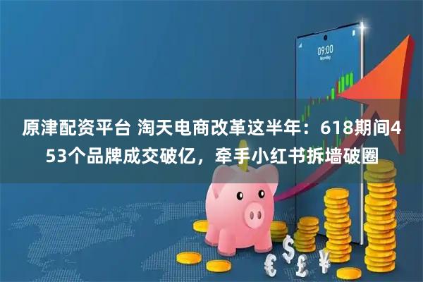 原津配资平台 淘天电商改革这半年：618期间453个品牌成交破亿，牵手小红书拆墙破圈