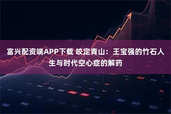 富兴配资端APP下载 咬定青山：王宝强的竹石人生与时代空心症的解药