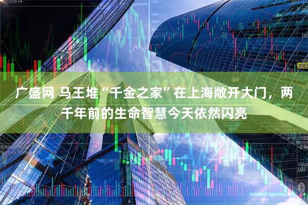 广盛网 马王堆“千金之家”在上海敞开大门，两千年前的生命智慧今天依然闪亮