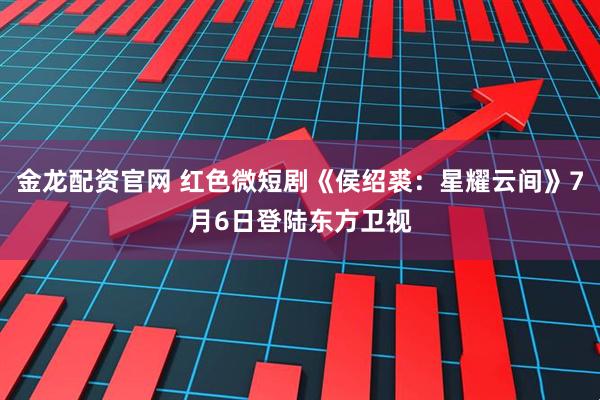 金龙配资官网 红色微短剧《侯绍裘：星耀云间》7月6日登陆东方卫视