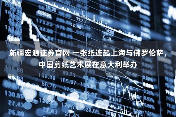 新疆宏源证券官网 一张纸连起上海与佛罗伦萨，中国剪纸艺术展在意大利举办