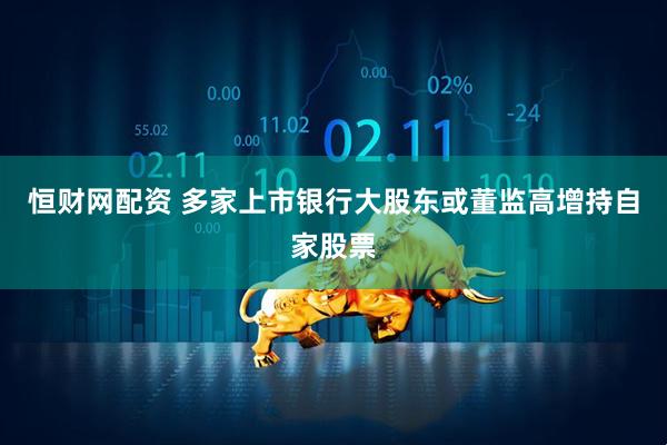 恒财网配资 多家上市银行大股东或董监高增持自家股票